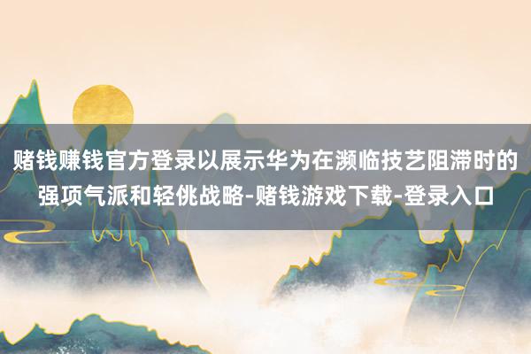 赌钱赚钱官方登录以展示华为在濒临技艺阻滞时的强项气派和轻佻战略-赌钱游戏下载-登录入口