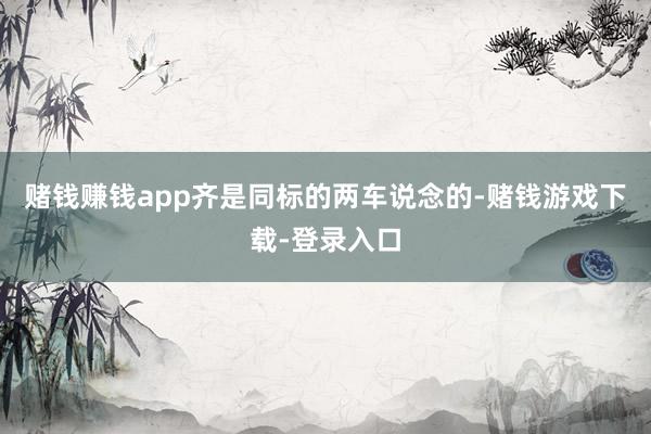 赌钱赚钱app齐是同标的两车说念的-赌钱游戏下载-登录入口