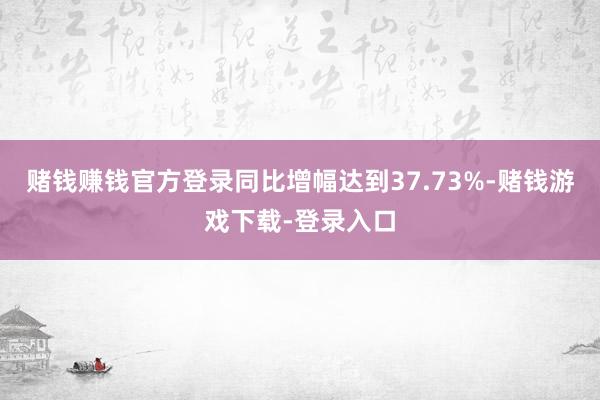 赌钱赚钱官方登录同比增幅达到37.73%-赌钱游戏下载-登录入口