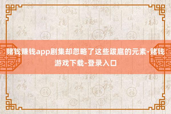 赌钱赚钱app剧集却忽略了这些跋扈的元素-赌钱游戏下载-登录入口