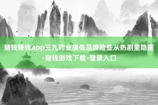 赌钱赚钱app三九药业旗低品牌险些从热剧里隐匿-赌钱游戏下载-登录入口