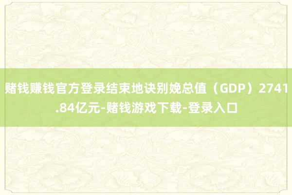 赌钱赚钱官方登录结束地诀别娩总值（GDP）2741.84亿元-赌钱游戏下载-登录入口