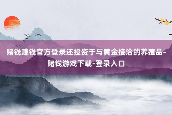 赌钱赚钱官方登录还投资于与黄金接洽的养殖品-赌钱游戏下载-登录入口