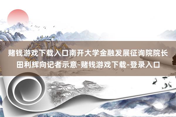 赌钱游戏下载入口　　南开大学金融发展征询院院长田利辉向记者示意-赌钱游戏下载-登录入口