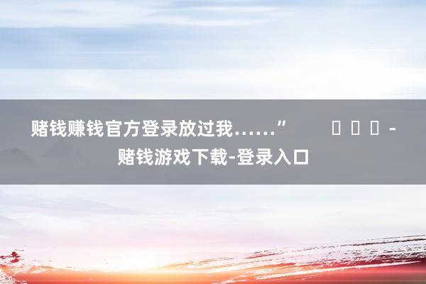 赌钱赚钱官方登录放过我……”        			-赌钱游戏下载-登录入口