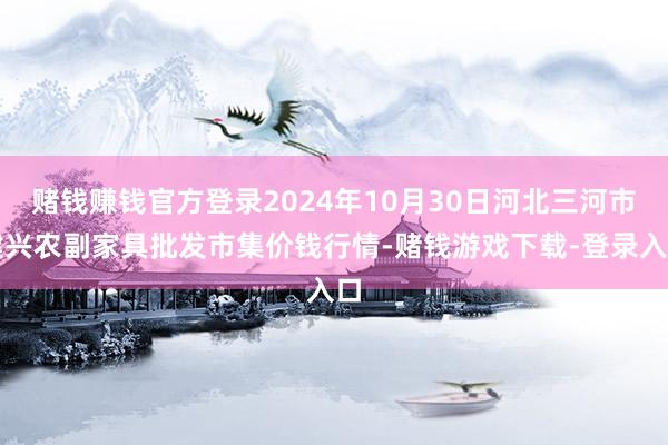 赌钱赚钱官方登录2024年10月30日河北三河市建兴农副家具批发市集价钱行情-赌钱游戏下载-登录入口