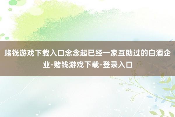 赌钱游戏下载入口念念起已经一家互助过的白酒企业-赌钱游戏下载-登录入口