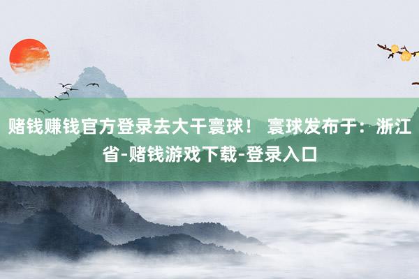 赌钱赚钱官方登录去大干寰球！ 寰球发布于：浙江省-赌钱游戏下载-登录入口