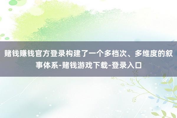 赌钱赚钱官方登录构建了一个多档次、多维度的叙事体系-赌钱游戏下载-登录入口