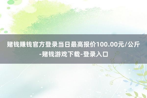 赌钱赚钱官方登录当日最高报价100.00元/公斤-赌钱游戏下载-登录入口