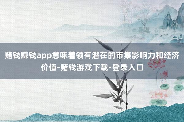 赌钱赚钱app意味着领有潜在的市集影响力和经济价值-赌钱游戏下载-登录入口