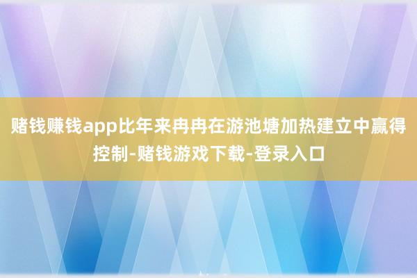 赌钱赚钱app比年来冉冉在游池塘加热建立中赢得控制-赌钱游戏下载-登录入口