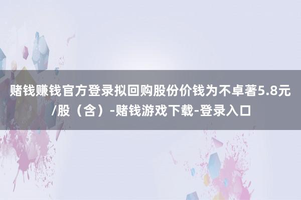 赌钱赚钱官方登录拟回购股份价钱为不卓著5.8元/股（含）-赌钱游戏下载-登录入口