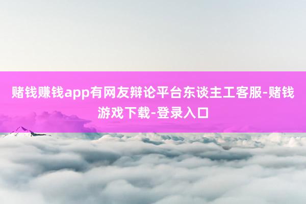 赌钱赚钱app有网友辩论平台东谈主工客服-赌钱游戏下载-登录入口