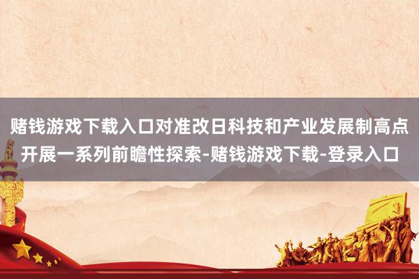 赌钱游戏下载入口对准改日科技和产业发展制高点开展一系列前瞻性探索-赌钱游戏下载-登录入口