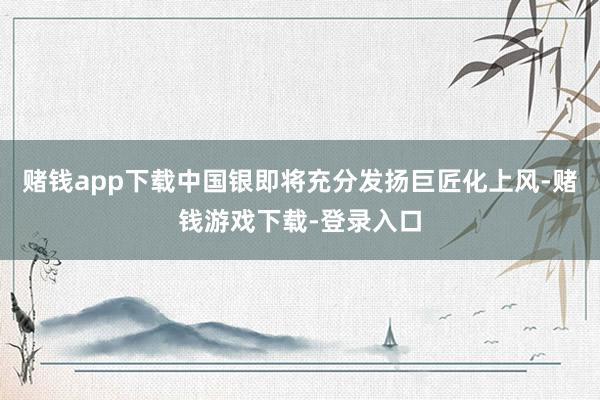 赌钱app下载中国银即将充分发扬巨匠化上风-赌钱游戏下载-登录入口