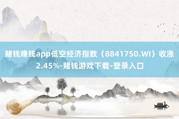 赌钱赚钱app低空经济指数（8841750.WI）收涨2.45%-赌钱游戏下载-登录入口