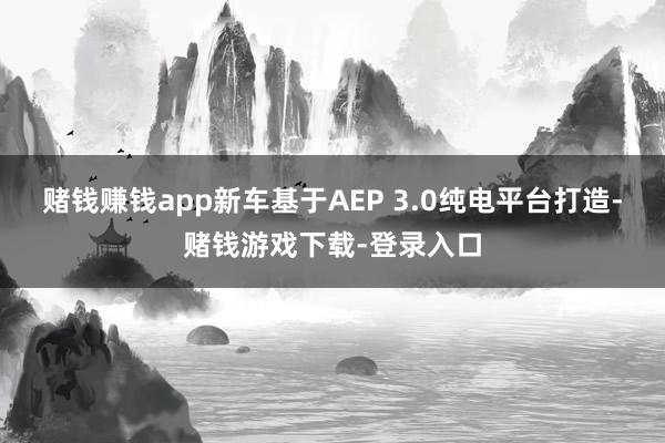 赌钱赚钱app新车基于AEP 3.0纯电平台打造-赌钱游戏下载-登录入口