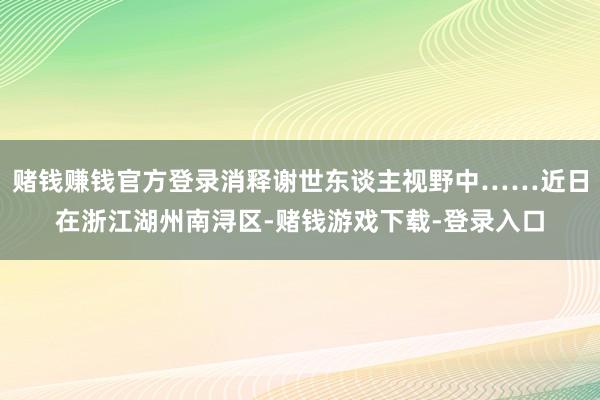 赌钱赚钱官方登录消释谢世东谈主视野中……近日在浙江湖州南浔区-赌钱游戏下载-登录入口