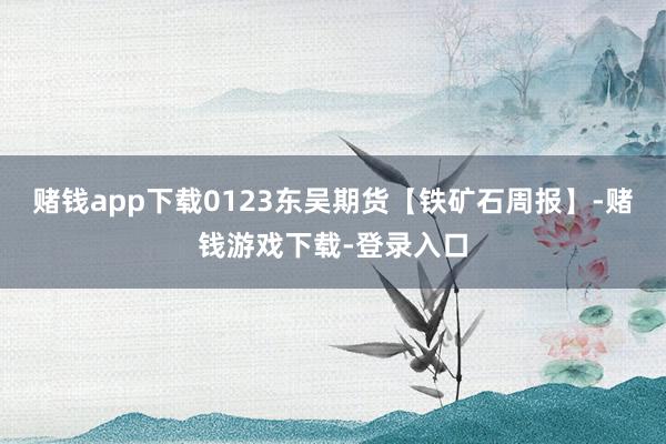 赌钱app下载0123东吴期货【铁矿石周报】-赌钱游戏下载-登录入口