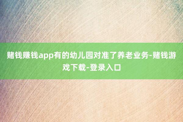 赌钱赚钱app有的幼儿园对准了养老业务-赌钱游戏下载-登录入口