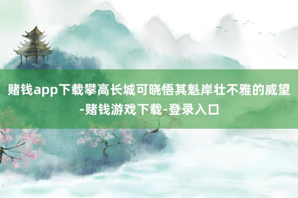 赌钱app下载攀高长城可晓悟其魁岸壮不雅的威望-赌钱游戏下载-登录入口