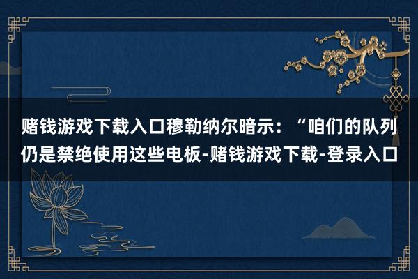 赌钱游戏下载入口　　穆勒纳尔暗示：“咱们的队列仍是禁绝使用这些电板-赌钱游戏下载-登录入口