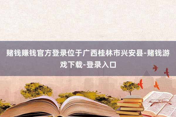 赌钱赚钱官方登录位于广西桂林市兴安县-赌钱游戏下载-登录入口