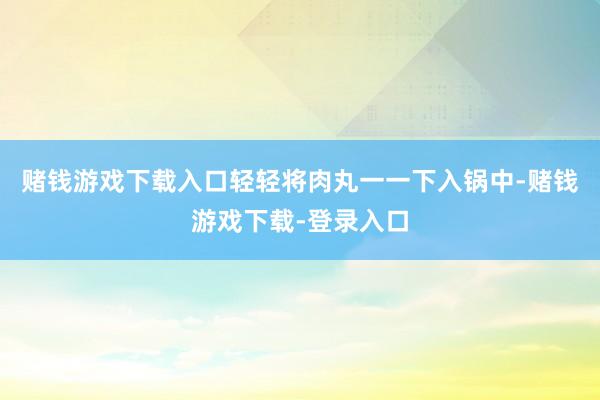 赌钱游戏下载入口轻轻将肉丸一一下入锅中-赌钱游戏下载-登录入口