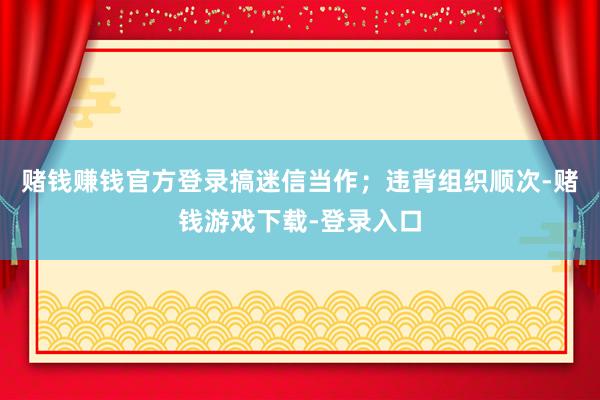 赌钱赚钱官方登录搞迷信当作；违背组织顺次-赌钱游戏下载-登录入口