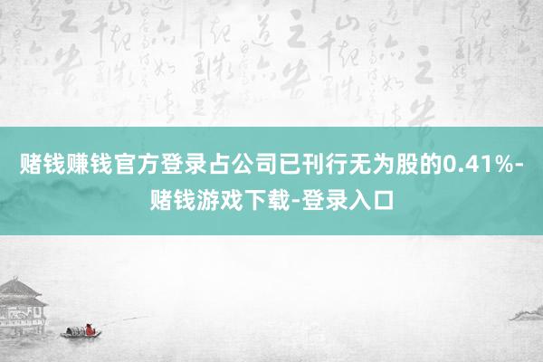 赌钱赚钱官方登录占公司已刊行无为股的0.41%-赌钱游戏下载-登录入口