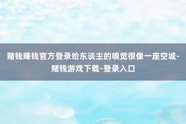 赌钱赚钱官方登录给东谈主的嗅觉很像一座空城-赌钱游戏下载-登录入口