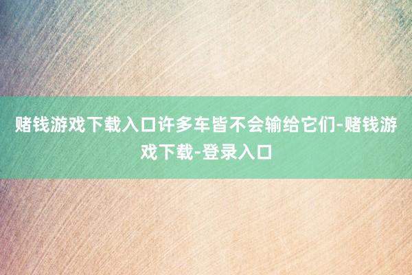 赌钱游戏下载入口许多车皆不会输给它们-赌钱游戏下载-登录入口