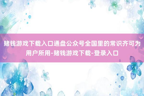 赌钱游戏下载入口通盘公众号全国里的常识齐可为用户所用-赌钱游戏下载-登录入口