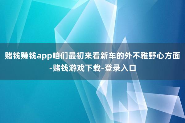 赌钱赚钱app咱们最初来看新车的外不雅野心方面-赌钱游戏下载-登录入口