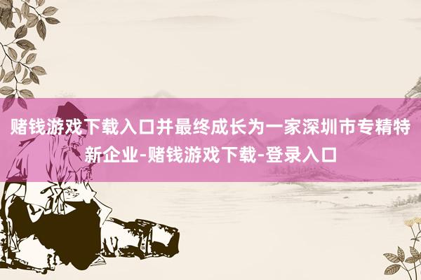 赌钱游戏下载入口并最终成长为一家深圳市专精特新企业-赌钱游戏下载-登录入口