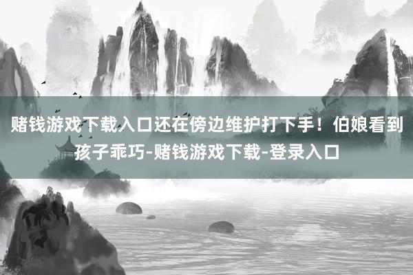 赌钱游戏下载入口还在傍边维护打下手！伯娘看到孩子乖巧-赌钱游戏下载-登录入口