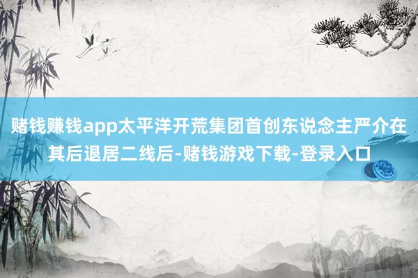 赌钱赚钱app太平洋开荒集团首创东说念主严介在其后退居二线后-赌钱游戏下载-登录入口