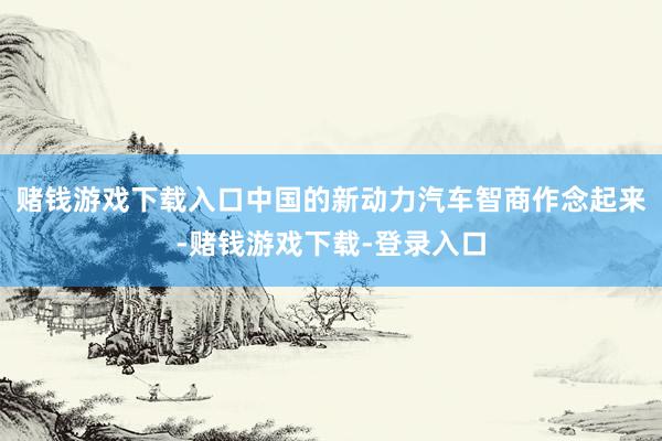 赌钱游戏下载入口中国的新动力汽车智商作念起来-赌钱游戏下载-登录入口