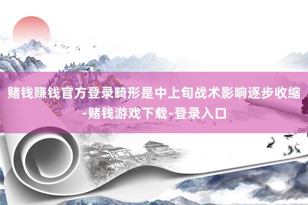 赌钱赚钱官方登录畸形是中上旬战术影响逐步收缩-赌钱游戏下载-登录入口