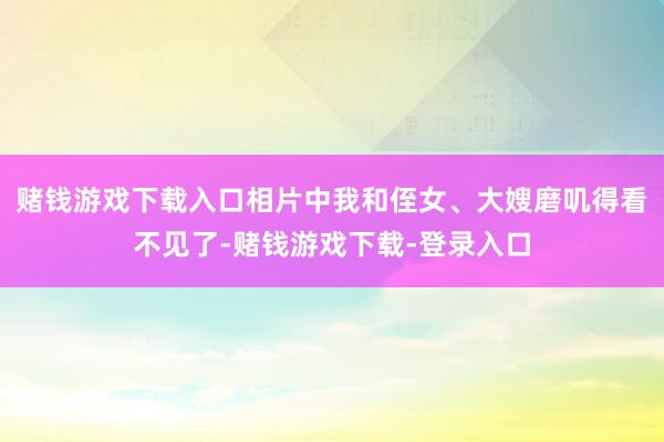 赌钱游戏下载入口相片中我和侄女、大嫂磨叽得看不见了-赌钱游戏下载-登录入口