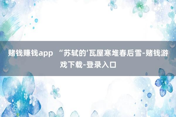 赌钱赚钱app  “苏轼的‘瓦屋寒堆春后雪-赌钱游戏下载-登录入口