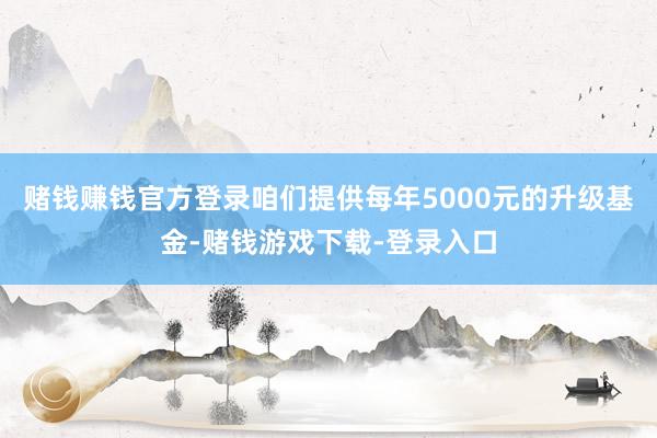 赌钱赚钱官方登录咱们提供每年5000元的升级基金-赌钱游戏下载-登录入口