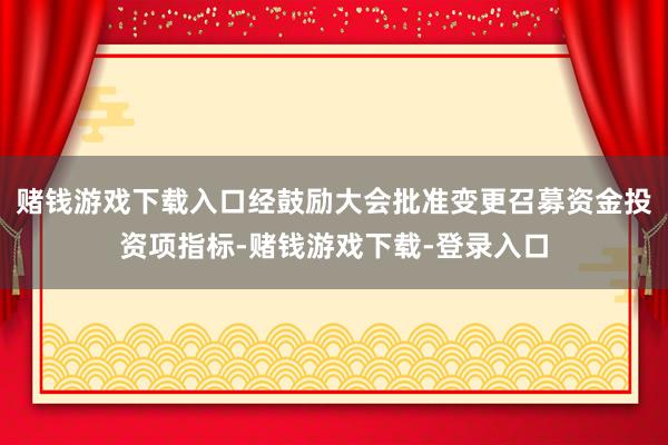 赌钱游戏下载入口经鼓励大会批准变更召募资金投资项指标-赌钱游戏下载-登录入口