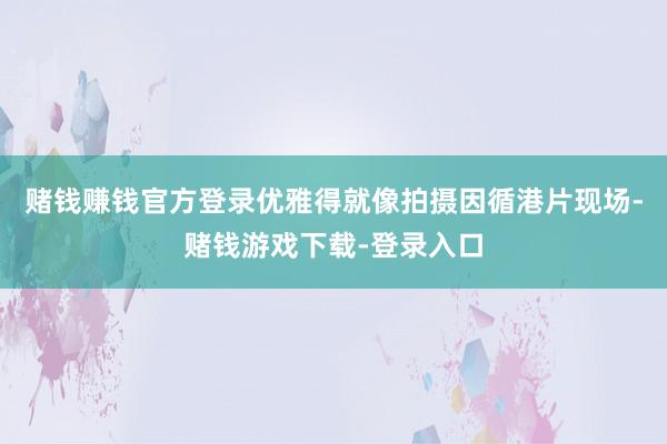 赌钱赚钱官方登录优雅得就像拍摄因循港片现场-赌钱游戏下载-登录入口