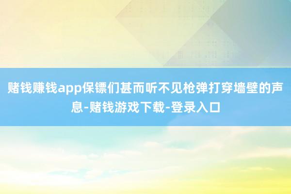 赌钱赚钱app保镖们甚而听不见枪弹打穿墙壁的声息-赌钱游戏下载-登录入口