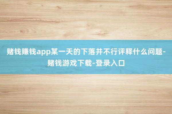 赌钱赚钱app某一天的下落并不行评释什么问题-赌钱游戏下载-登录入口