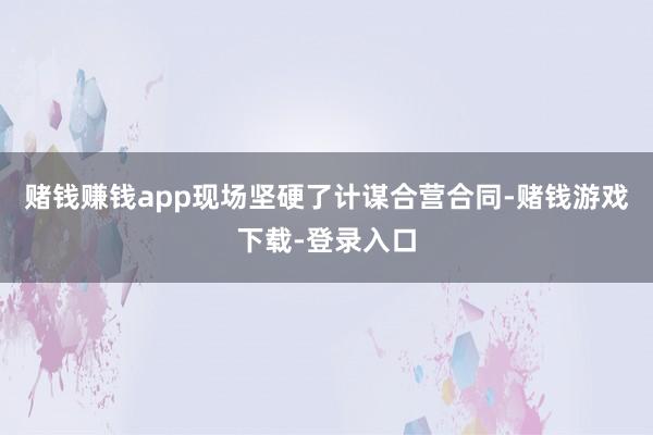 赌钱赚钱app现场坚硬了计谋合营合同-赌钱游戏下载-登录入口