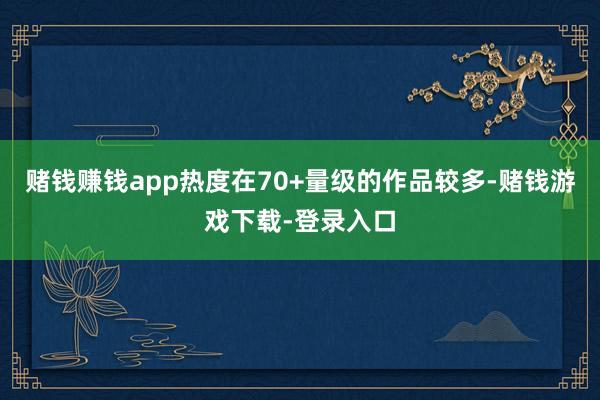 赌钱赚钱app热度在70+量级的作品较多-赌钱游戏下载-登录入口