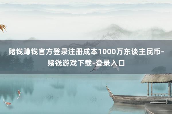 赌钱赚钱官方登录注册成本1000万东谈主民币-赌钱游戏下载-登录入口